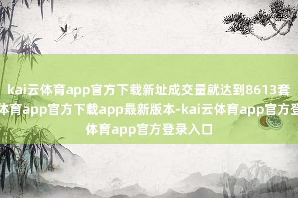 kai云体育app官方下载新址成交量就达到8613套-kai云体育app官方下载app最新版本-kai云体育app官方登录入口