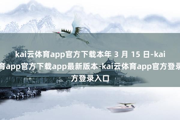 kai云体育app官方下载本年 3 月 15 日-kai云体育app官方下载app最新版本-kai云体育app官方登录入口
