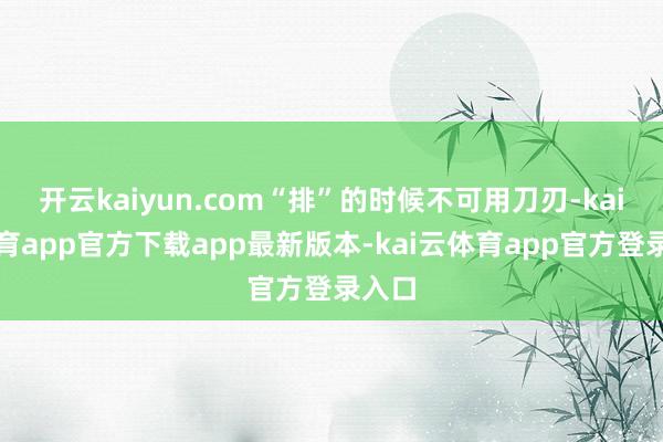 开云kaiyun.com“排”的时候不可用刀刃-kai云体育app官方下载app最新版本-kai云体育app官方登录入口