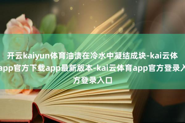 开云kaiyun体育油渍在冷水中凝结成块-kai云体育app官方下载app最新版本-kai云体育app官方登录入口