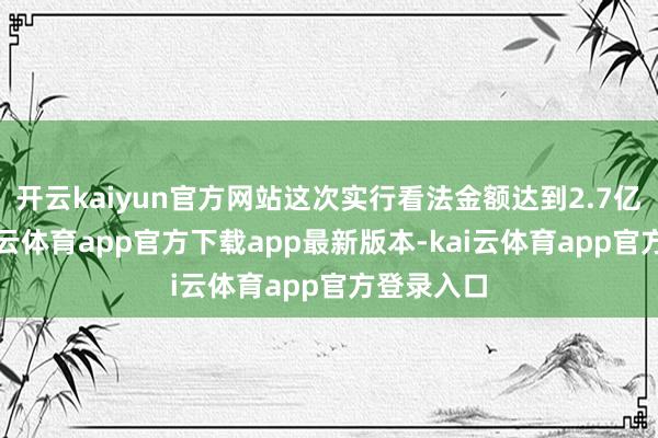 开云kaiyun官方网站这次实行看法金额达到2.7亿余元-kai云体育app官方下载app最新版本-kai云体育app官方登录入口