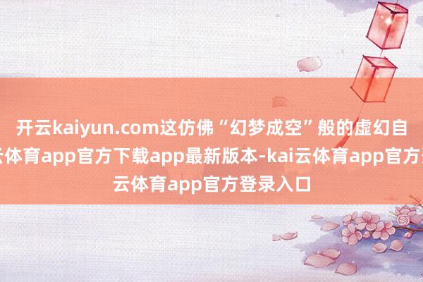 开云kaiyun.com这仿佛“幻梦成空”般的虚幻自得-kai云体育app官方下载app最新版本-kai云体育app官方登录入口