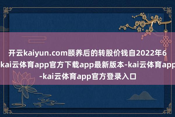 开云kaiyun.com颐养后的转股价钱自2022年6月9日起奏效-kai云体育app官方下载app最新版本-kai云体育app官方登录入口
