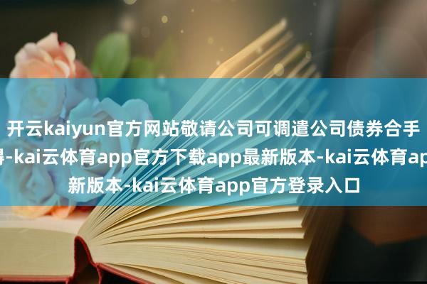 开云kaiyun官方网站敬请公司可调遣公司债券合手有东说念主阻碍-kai云体育app官方下载app最新版本-kai云体育app官方登录入口