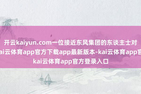 开云kaiyun.com一位接近东风集团的东谈主士对记者示意
