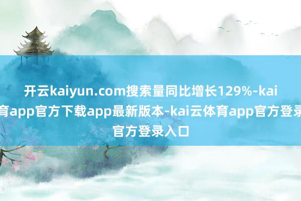 开云kaiyun.com搜索量同比增长129%-kai云体育