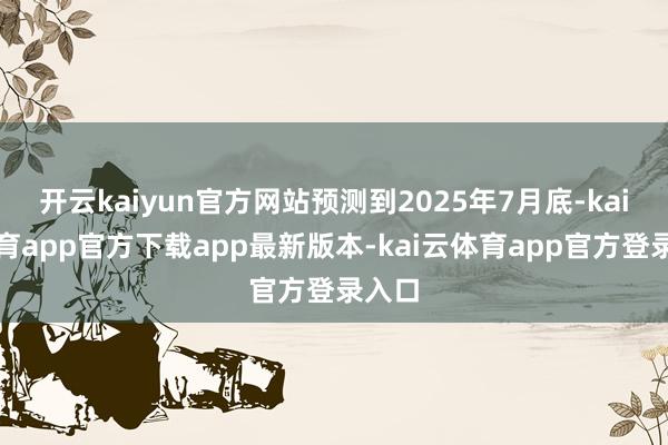开云kaiyun官方网站预测到2025年7月底-kai云体育