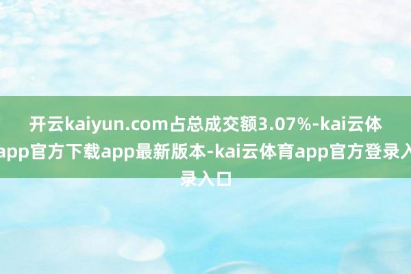 开云kaiyun.com占总成交额3.07%-kai云体育app官方下载app最新版本-kai云体育app官方登录入口