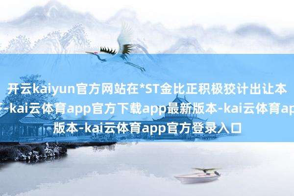 开云kaiyun官方网站在*ST金比正积极狡计出让本人边界权确当下-kai云体育app官方下载app最新版本-kai云体育app官方登录入口
