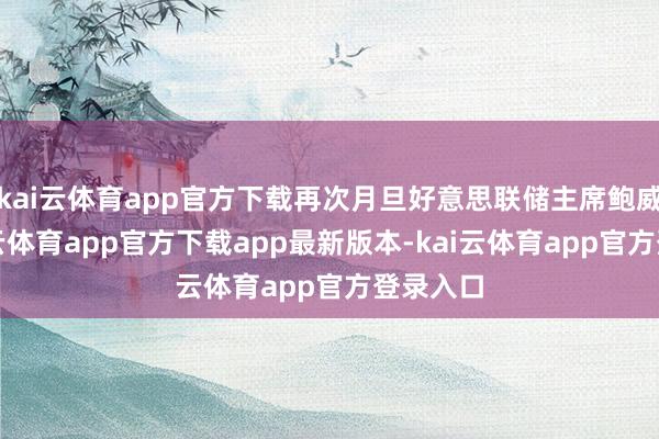 kai云体育app官方下载再次月旦好意思联储主席鲍威尔-kai云体育app官方下载app最新版本-kai云体育app官方登录入口