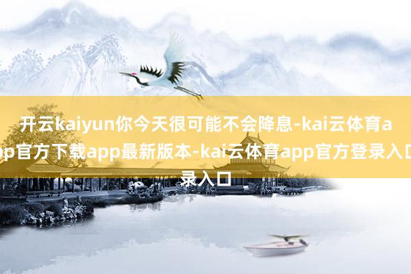开云kaiyun你今天很可能不会降息-kai云体育app官方下载app最新版本-kai云体育app官方登录入口