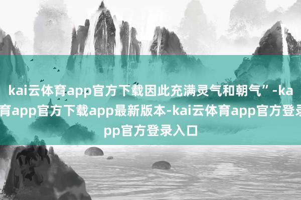 kai云体育app官方下载因此充满灵气和朝气”-kai云体育app官方下载app最新版本-kai云体育app官方登录入口