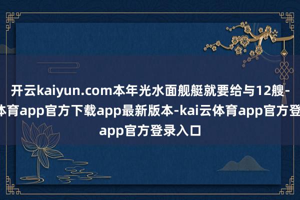 开云kaiyun.com本年光水面舰艇就要给与12艘-kai