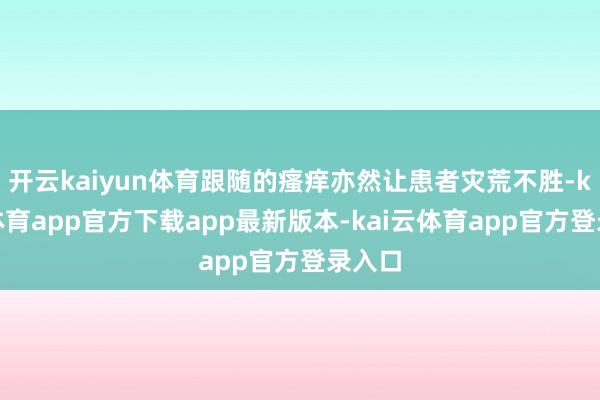 开云kaiyun体育跟随的瘙痒亦然让患者灾荒不胜-kai云体