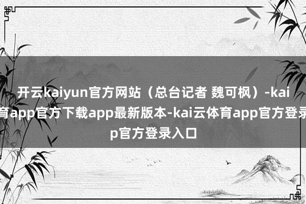 开云kaiyun官方网站(总台记者 魏可枫)-kai云体育app官方下载app最新版本-kai云体育app官方登录入口