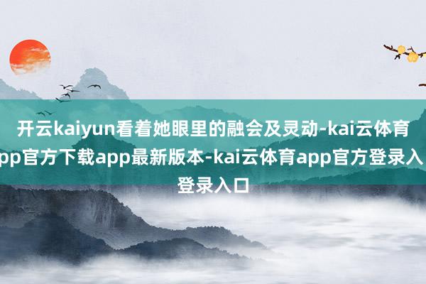 开云kaiyun看着她眼里的融会及灵动-kai云体育app官方下载app最新版本-kai云体育app官方登录入口