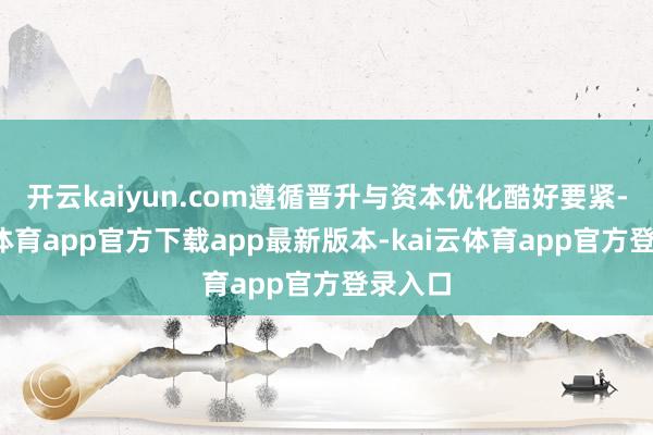 开云kaiyun.com遵循晋升与资本优化酷好要紧-kai云体育app官方下载app最新版本-kai云体育app官方登录入口