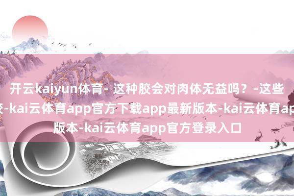 开云kaiyun体育- 这种胶会对肉体无益吗？-这些胶多为海