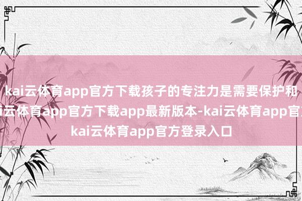 kai云体育app官方下载孩子的专注力是需要保护和培养的-k