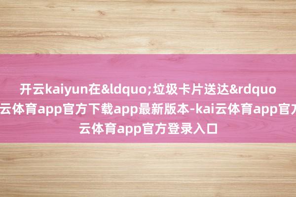 开云kaiyun在&ldquo;垃圾卡片送达&amp