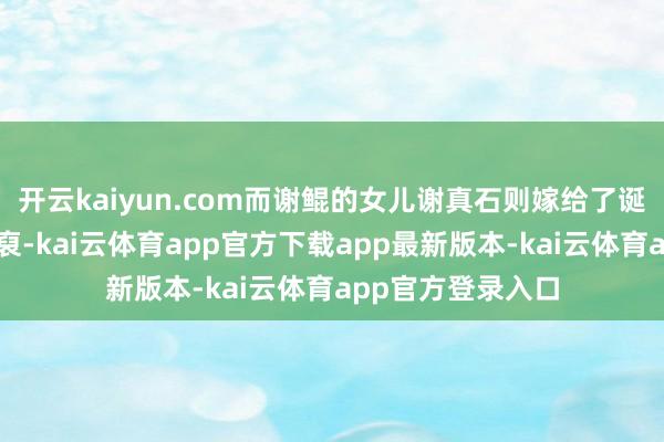 开云kaiyun.com而谢鲲的女儿谢真石则嫁给了诞生阳翟褚