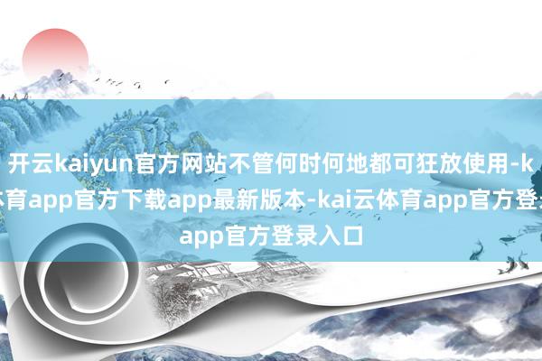 开云kaiyun官方网站不管何时何地都可狂放使用-kai云体育app官方下载app最新版本-kai云体育app官方登录入口