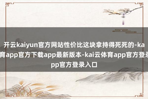 开云kaiyun官方网站性价比这块拿持得死死的-kai云体育app官方下载app最新版本-kai云体育app官方登录入口