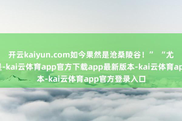 开云kaiyun.com如今果然是沧桑陵谷！”  “尤其让我
