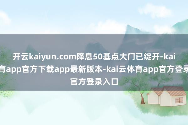 开云kaiyun.com降息50基点大门已绽开-kai云体育app官方下载app最新版本-kai云体育app官方登录入口