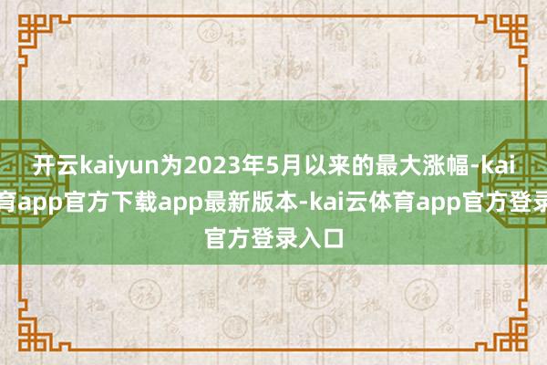 开云kaiyun为2023年5月以来的最大涨幅-kai云体育app官方下载app最新版本-kai云体育app官方登录入口
