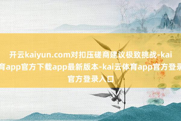 开云kaiyun.com对扣压磋商建议极致挑战-kai云体育
