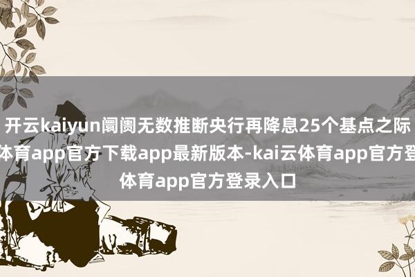 开云kaiyun阛阓无数推断央行再降息25个基点之际-kai
