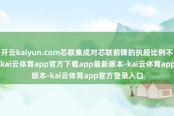 开云kaiyun.com芯联集成对芯联前锋的执股比例不低于5
