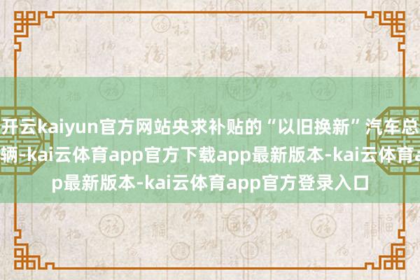 开云kaiyun官方网站央求补贴的“以旧换新”汽车总量将越过