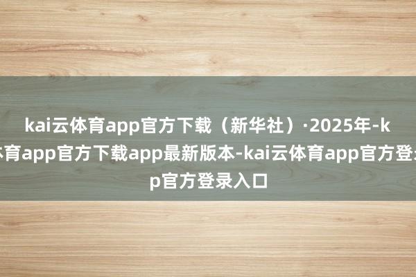 kai云体育app官方下载（新华社）　　·2025年-kai云体育app官方下载app最新版本-kai云体育app官方登录入口