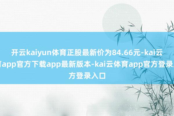 开云kaiyun体育正股最新价为84.66元-kai云体育a
